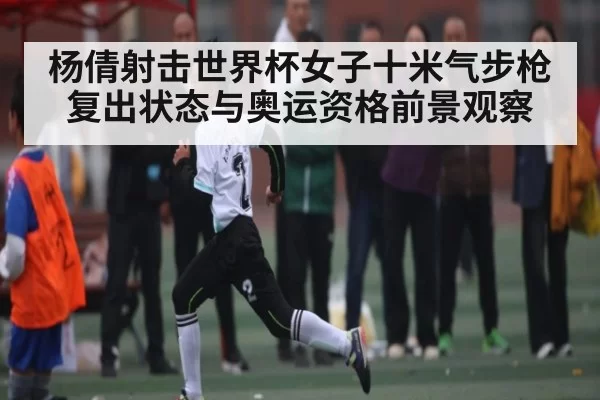 杨倩射击世界杯女子十米气步枪复出状态与奥运资格前景观察